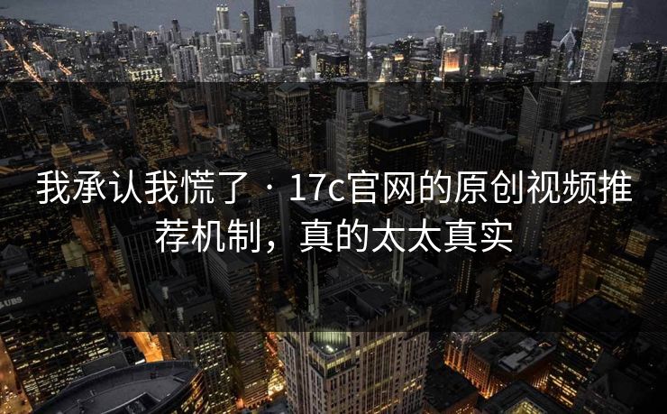 我承认我慌了 · 17c官网的原创视频推荐机制，真的太太真实
