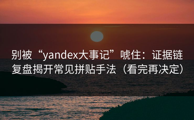别被“yandex大事记”唬住：证据链复盘揭开常见拼贴手法（看完再决定）
