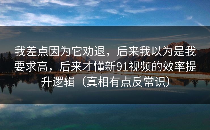 我差点因为它劝退，后来我以为是我要求高，后来才懂新91视频的效率提升逻辑（真相有点反常识）