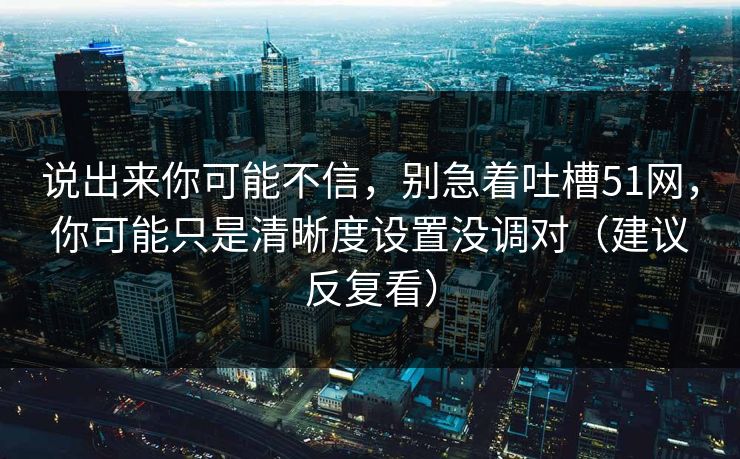 说出来你可能不信，别急着吐槽51网，你可能只是清晰度设置没调对（建议反复看）