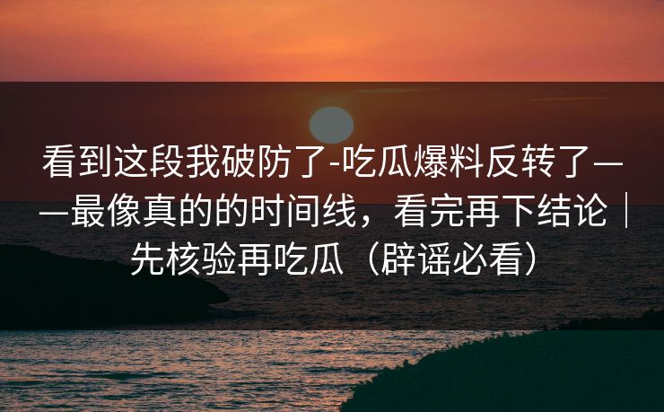 看到这段我破防了-吃瓜爆料反转了——最像真的的时间线，看完再下结论｜先核验再吃瓜（辟谣必看）