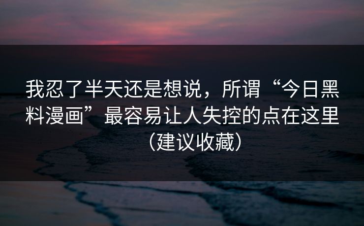 我忍了半天还是想说，所谓“今日黑料漫画”最容易让人失控的点在这里（建议收藏）