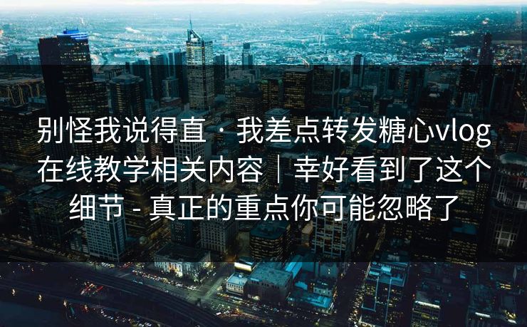 别怪我说得直 · 我差点转发糖心vlog在线教学相关内容｜幸好看到了这个细节 - 真正的重点你可能忽略了