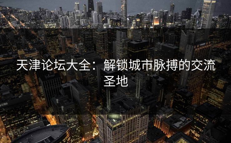 天津论坛大全：解锁城市脉搏的交流圣地