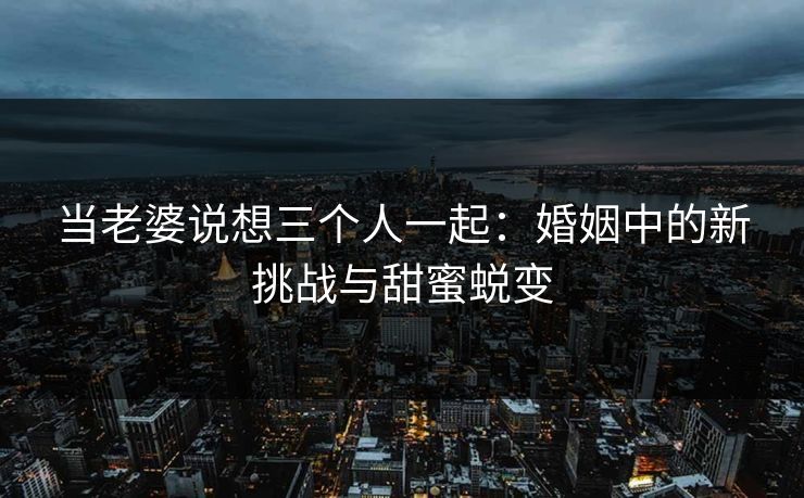 当老婆说想三个人一起：婚姻中的新挑战与甜蜜蜕变