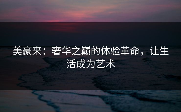 美豪来:奢华之巅的体验革命,让生活成为艺术 美豪来:奢华之巅的体验革命,让生活成为艺术