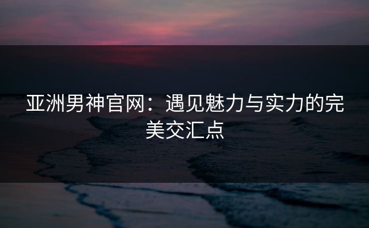 亚洲男神官网：遇见魅力与实力的完美交汇点