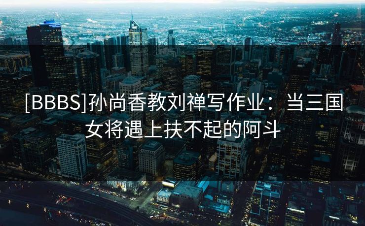 [BBBS]孙尚香教刘禅写作业：当三国女将遇上扶不起的阿斗
