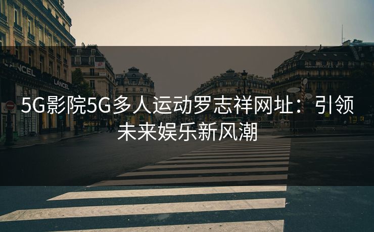 5G影院5G多人运动罗志祥网址：引领未来娱乐新风潮