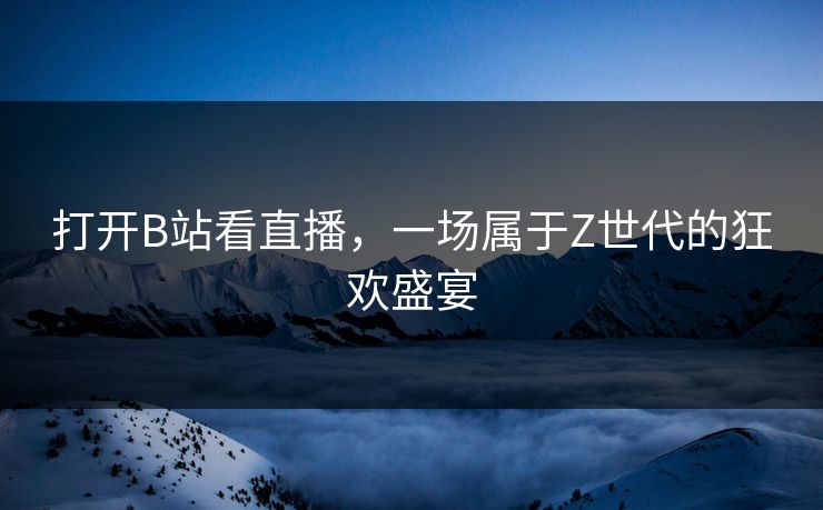 打开B站看直播，一场属于Z世代的狂欢盛宴