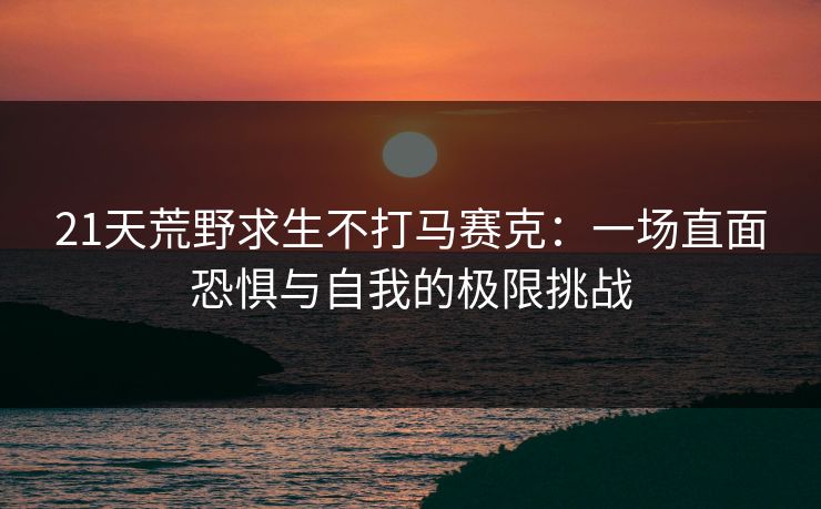 21天荒野求生不打马赛克：一场直面恐惧与自我的极限挑战