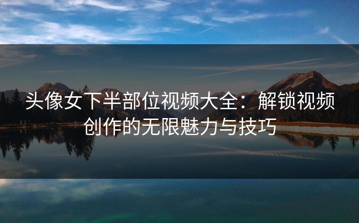 头像女下半部位视频大全：解锁视频创作的无限魅力与技巧