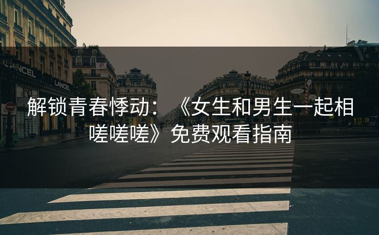 解锁青春悸动：《女生和男生一起相嗟嗟嗟》免费观看指南