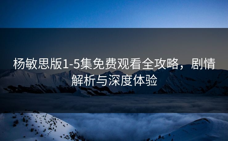 杨敏思版1-5集免费观看全攻略，剧情解析与深度体验