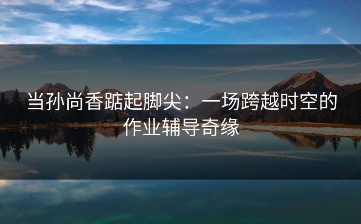当孙尚香踮起脚尖：一场跨越时空的作业辅导奇缘
