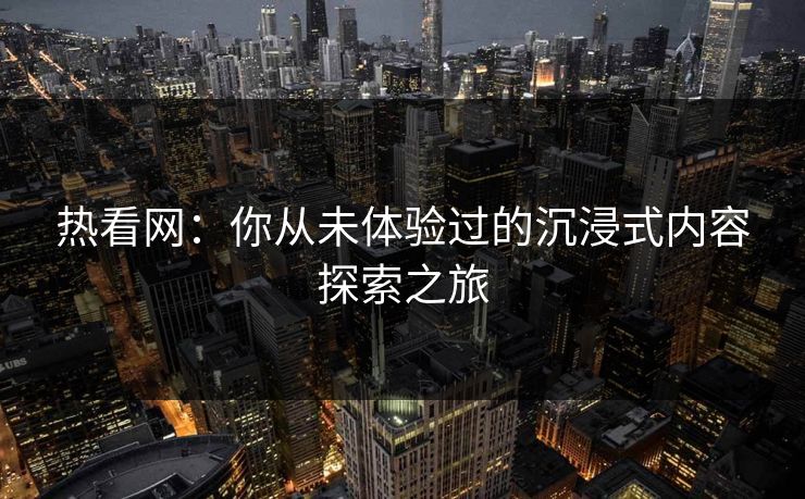 热看网：你从未体验过的沉浸式内容探索之旅