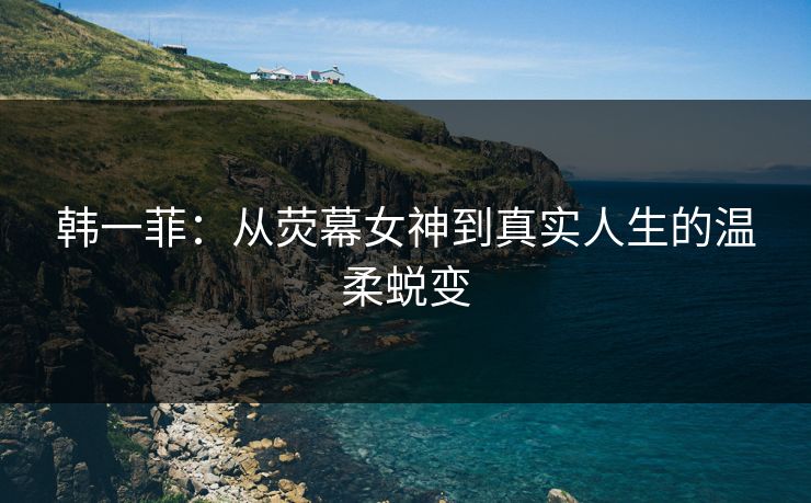 韩一菲：从荧幕女神到真实人生的温柔蜕变