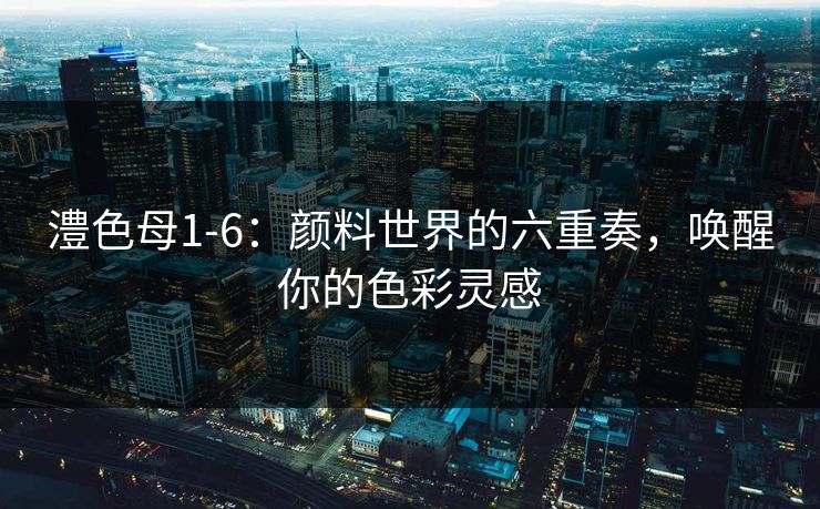 澧色母1-6：颜料世界的六重奏，唤醒你的色彩灵感