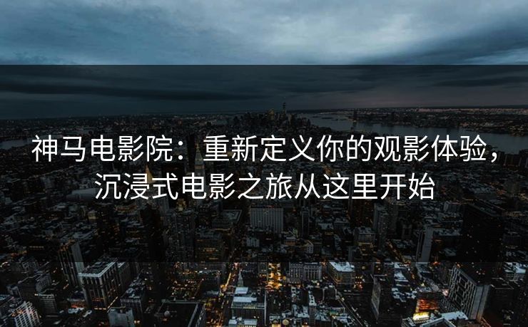 神马电影院：重新定义你的观影体验，沉浸式电影之旅从这里开始