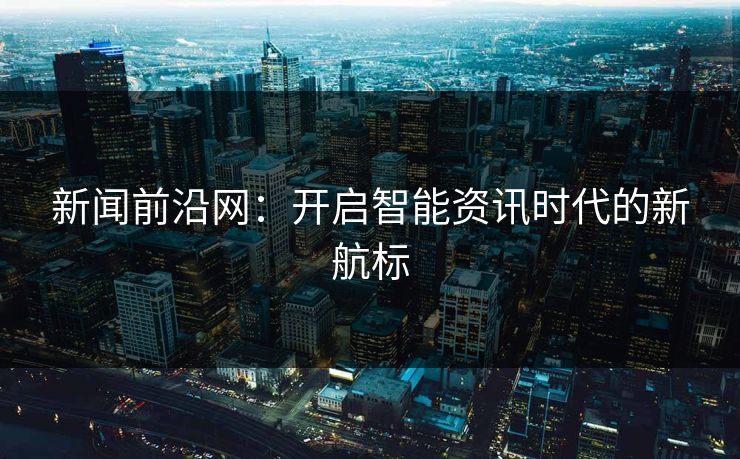 新闻前沿网：开启智能资讯时代的新航标