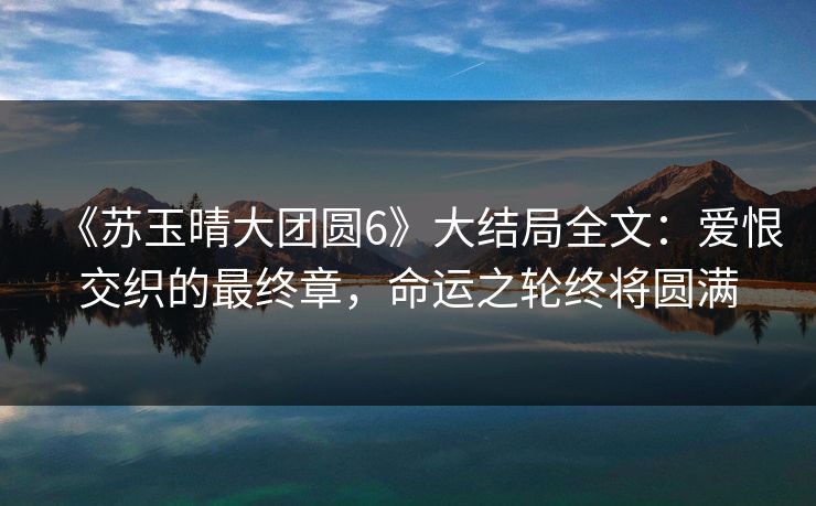 《苏玉晴大团圆6》大结局全文：爱恨交织的最终章，命运之轮终将圆满