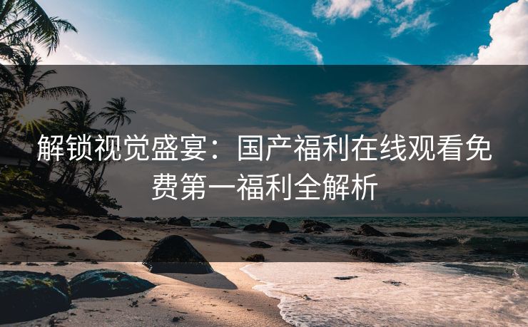解锁视觉盛宴：国产福利在线观看免费第一福利全解析