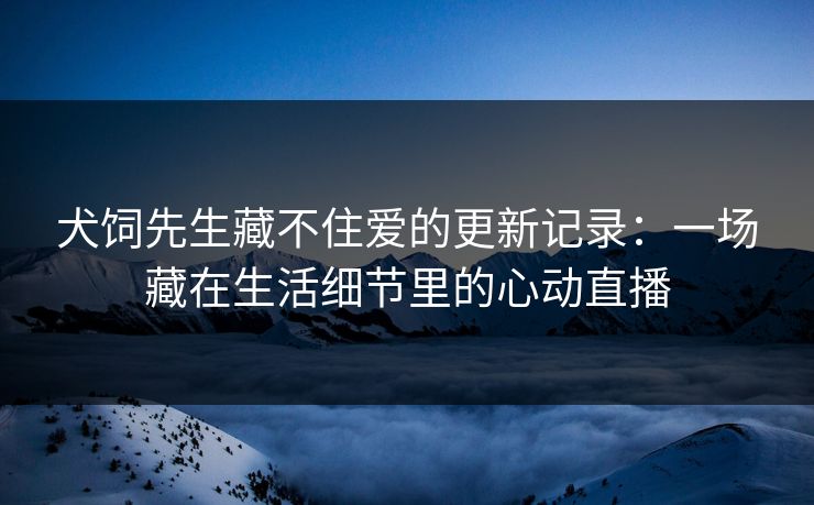 犬饲先生藏不住爱的更新记录：一场藏在生活细节里的心动直播