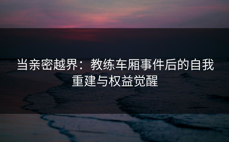 当亲密越界：教练车厢事件后的自我重建与权益觉醒