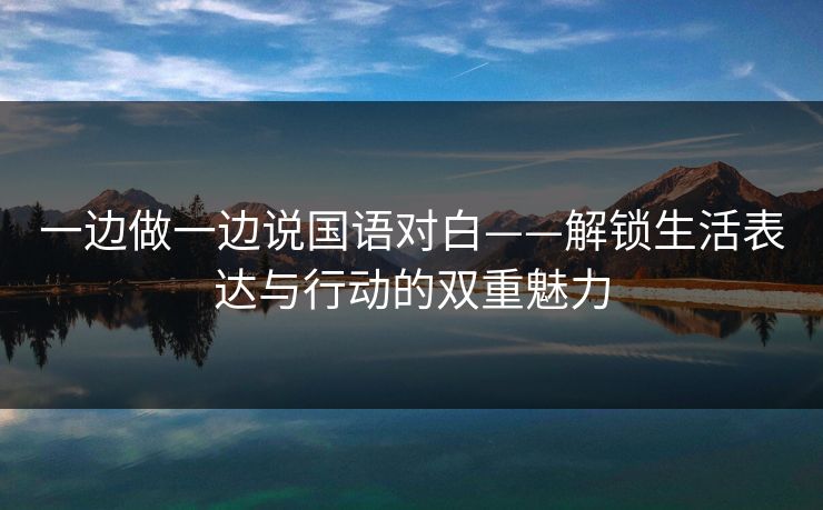 一边做一边说国语对白——解锁生活表达与行动的双重魅力