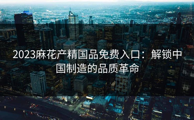 2023麻花产精国品免费入口：解锁中国制造的品质革命