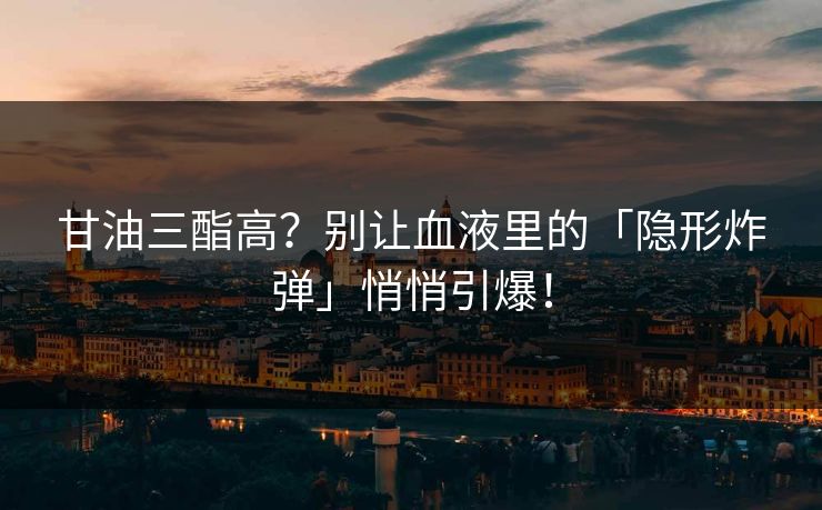 甘油三酯高？别让血液里的「隐形炸弹」悄悄引爆！