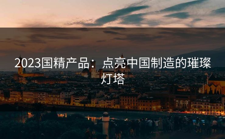 2023国精产品：点亮中国制造的璀璨灯塔