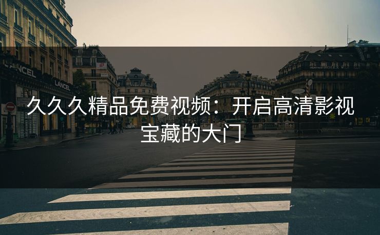 久久久精品免费视频：开启高清影视宝藏的大门