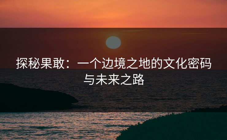 探秘果敢：一个边境之地的文化密码与未来之路