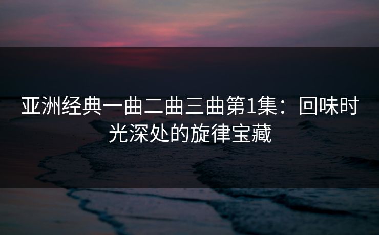 亚洲经典一曲二曲三曲第1集：回味时光深处的旋律宝藏