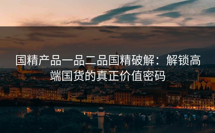 国精产品一品二品国精破解：解锁高端国货的真正价值密码