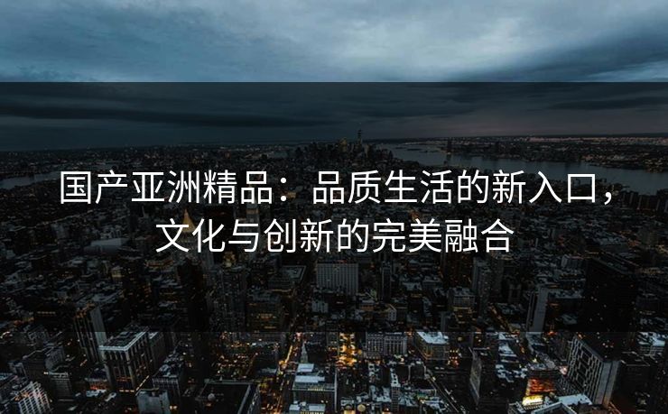 国产亚洲精品：品质生活的新入口，文化与创新的完美融合