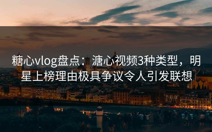 糖心vlog盘点：溏心视频3种类型，明星上榜理由极具争议令人引发联想