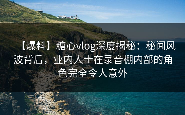 【爆料】糖心vlog深度揭秘：秘闻风波背后，业内人士在录音棚内部的角色完全令人意外