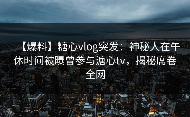 【爆料】糖心vlog突发：神秘人在午休时间被曝曾参与溏心tv，揭秘席卷全网