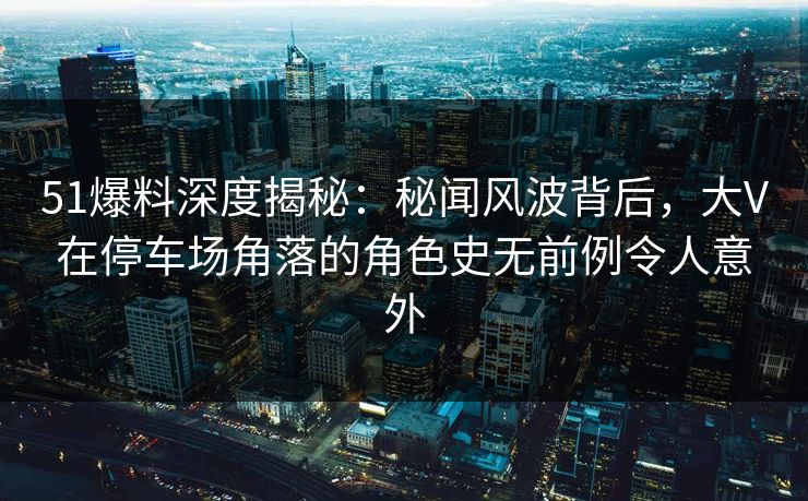 51爆料深度揭秘：秘闻风波背后，大V在停车场角落的角色史无前例令人意外
