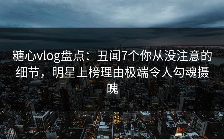糖心vlog盘点:丑闻7个你从没注意的细节,明星上榜理由极端令人勾魂摄魄