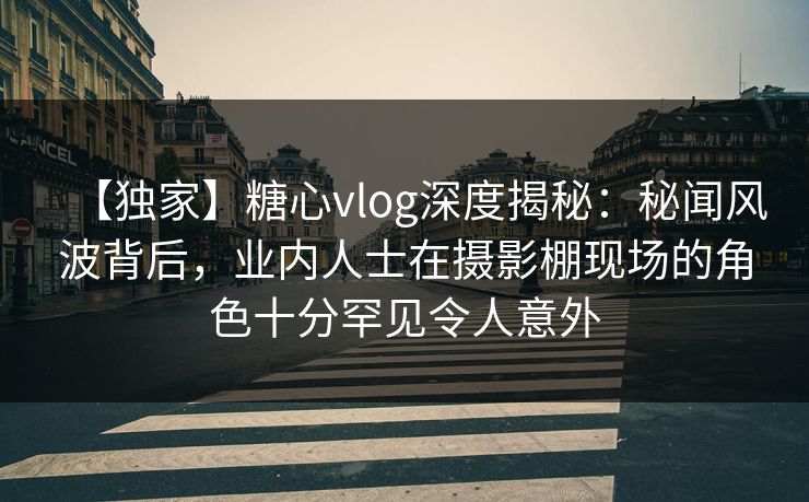 【独家】糖心vlog深度揭秘:秘闻风波背后,业内人士在摄影棚现场的角色十分罕见令人意外