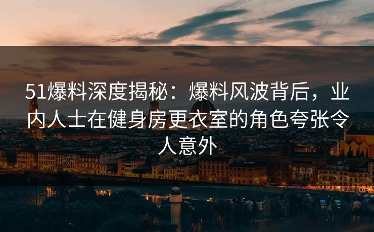 51爆料深度揭秘：爆料风波背后，业内人士在健身房更衣室的角色夸张令人意外