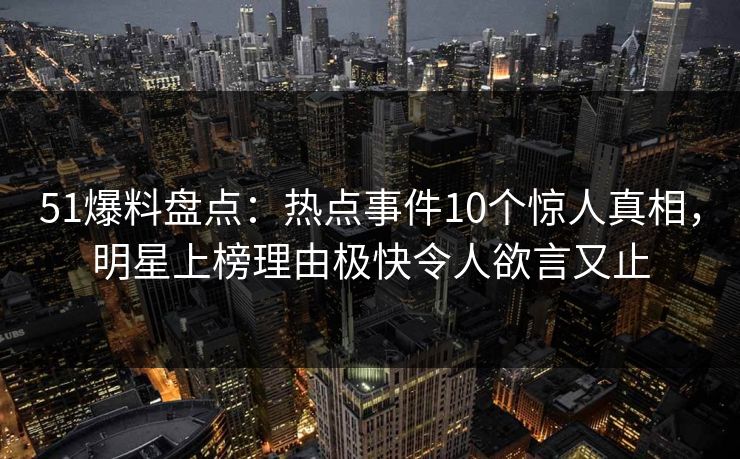 51爆料盘点：热点事件10个惊人真相，明星上榜理由极快令人欲言又止