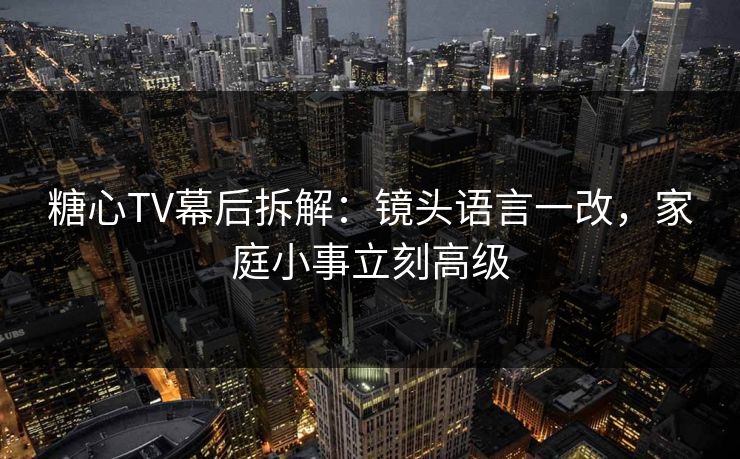 糖心TV幕后拆解：镜头语言一改，家庭小事立刻高级