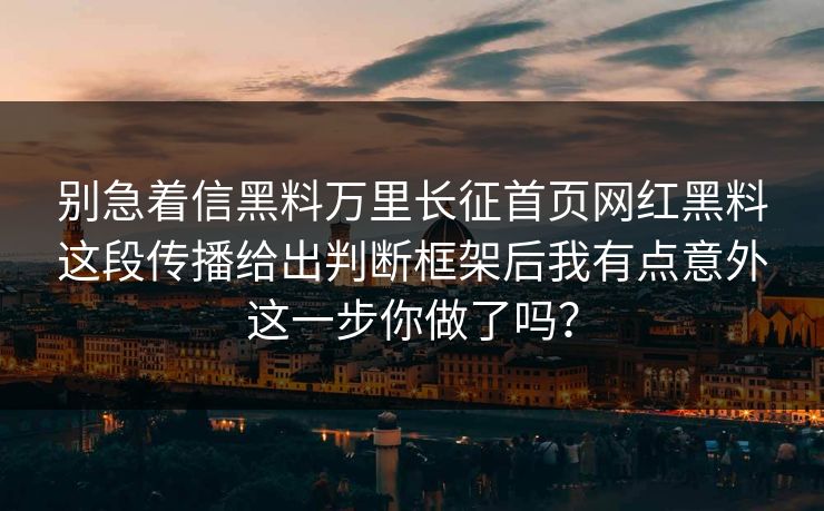 别急着信黑料万里长征首页网红黑料这段传播给出判断框架后我有点意外这一步你做了吗?