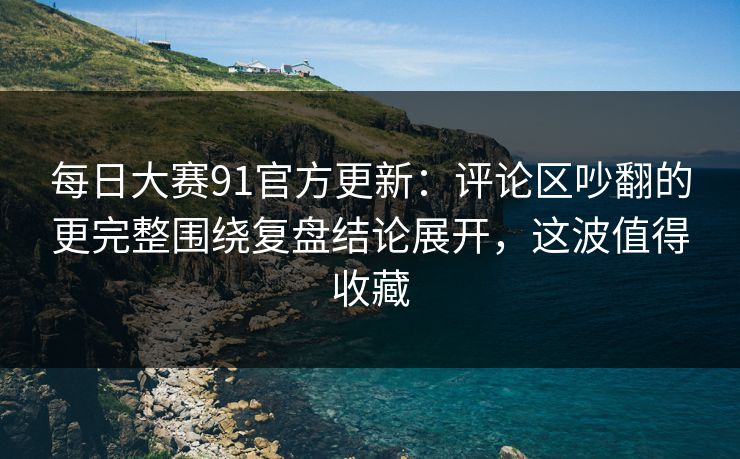 每日大赛91官方更新:评论区吵翻的更完整围绕复盘结论展开,这波值得收藏