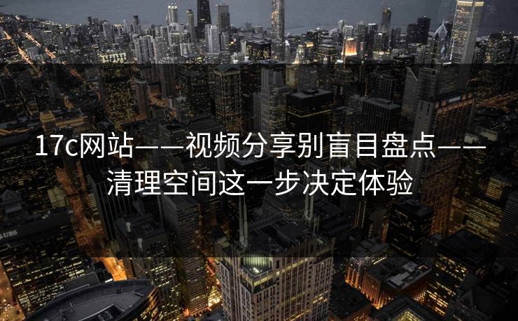 17c网站——视频分享别盲目盘点——清理空间这一步决定体验