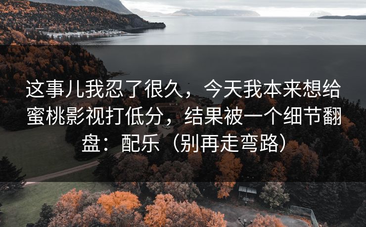 这事儿我忍了很久，今天我本来想给蜜桃影视打低分，结果被一个细节翻盘：配乐（别再走弯路）